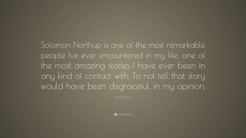 Chiwetel Ejiofor Quote: “Solomon Northup is one of the most remarkable people Ive ever encountered in my life; one of the most amazing stories I have ever been in any kind of contact with. To not tell that story would have been disgraceful, in my opinion.”