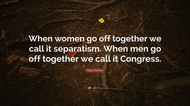 Kate Clinton Quote: “When women go off together we call it separatism. When men go off together we call it Congress.”