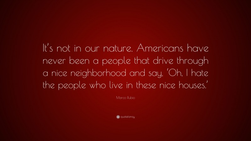 Marco Rubio Quote: “It’s not in our nature. Americans have never been a people that drive through a nice neighborhood and say, ‘Oh, I hate the people who live in these nice houses.’”