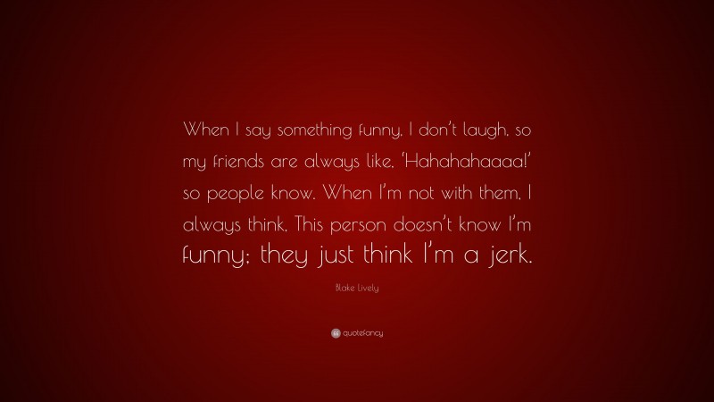 Blake Lively Quote: “When I say something funny, I don’t laugh, so my friends are always like, ‘Hahahahaaaa!’ so people know. When I’m not with them, I always think, This person doesn’t know I’m funny; they just think I’m a jerk.”