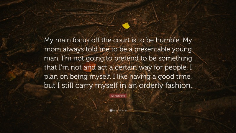 Eli Manning Quote: “My main focus off the court is to be humble. My mom always told me to be a presentable young man. I’m not going to pretend to be something that I’m not and act a certain way for people. I plan on being myself. I like having a good time, but I still carry myself in an orderly fashion.”