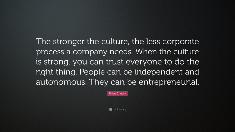 Brian Chesky Quote: “The stronger the culture, the less corporate process a company needs. When the culture is strong, you can trust everyone to do the right thing. People can be independent and autonomous. They can be entrepreneurial.”