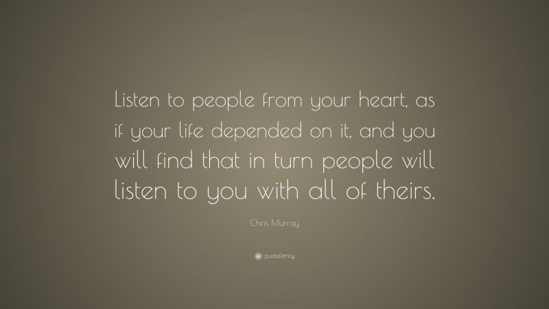 Chris Murray Quote: “Listen to people from your heart, as if your life depended on it, and you will find that in turn people will listen to you with all of theirs.”
