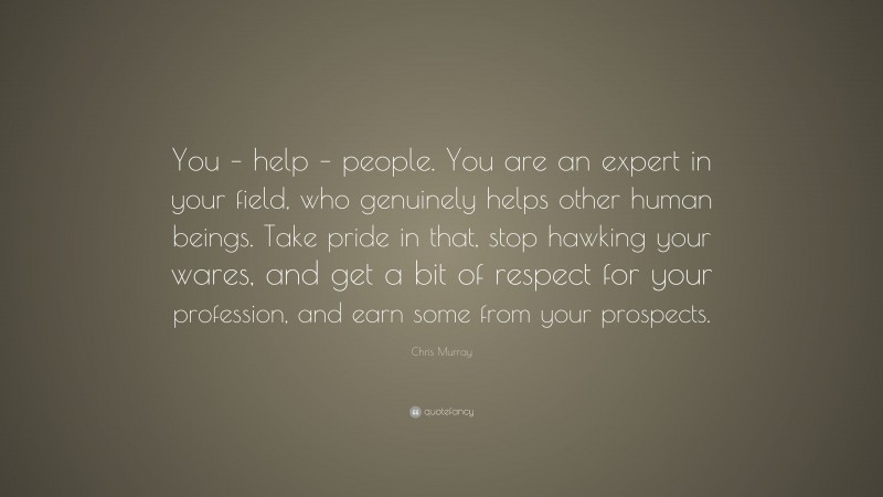 Chris Murray Quote: “You – help – people. You are an expert in your field, who genuinely helps other human beings. Take pride in that, stop hawking your wares, and get a bit of respect for your profession, and earn some from your prospects.”