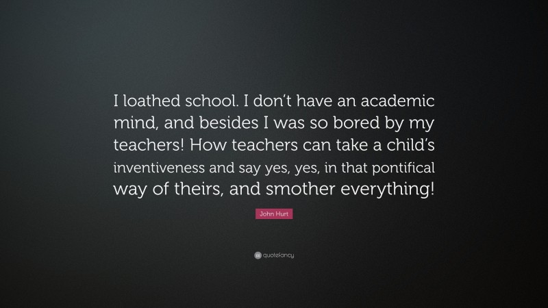 John Hurt Quote: “I loathed school. I don’t have an academic mind, and besides I was so bored by my teachers! How teachers can take a child’s inventiveness and say yes, yes, in that pontifical way of theirs, and smother everything!”