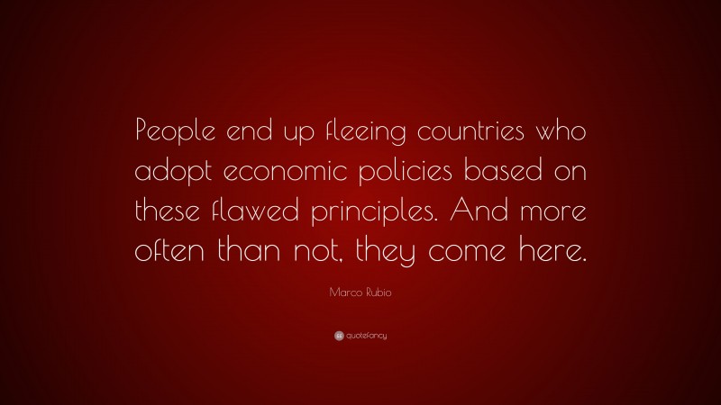 Marco Rubio Quote: “People end up fleeing countries who adopt economic policies based on these flawed principles. And more often than not, they come here.”