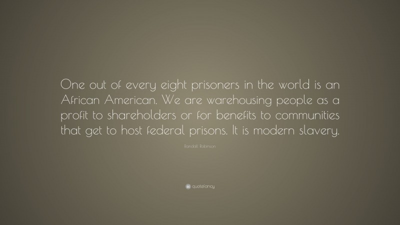 Randall Robinson Quote: “One out of every eight prisoners in the world is an African American. We are warehousing people as a profit to shareholders or for benefits to communities that get to host federal prisons. It is modern slavery.”