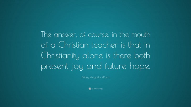 Mary Augusta Ward Quote: “The answer, of course, in the mouth of a Christian teacher is that in Christianity alone is there both present joy and future hope.”