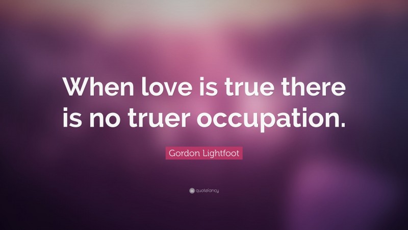 Gordon Lightfoot Quote: “When love is true there is no truer occupation.”