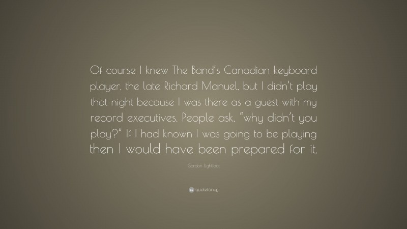 Gordon Lightfoot Quote: “Of course I knew The Band’s Canadian keyboard player, the late Richard Manuel, but I didn’t play that night because I was there as a guest with my record executives. People ask, “why didn’t you play?” If I had known I was going to be playing then I would have been prepared for it.”