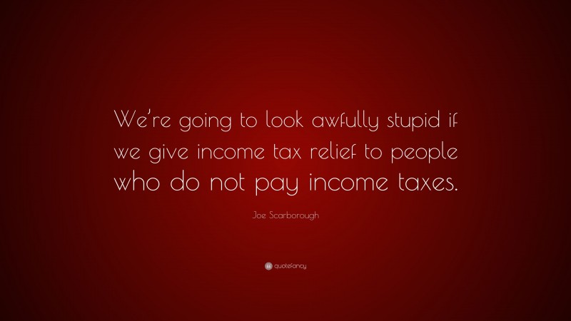 Joe Scarborough Quote: “We’re going to look awfully stupid if we give income tax relief to people who do not pay income taxes.”