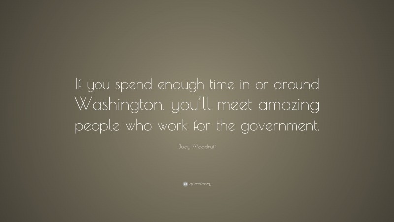 Judy Woodruff Quote: “If you spend enough time in or around Washington, you’ll meet amazing people who work for the government.”