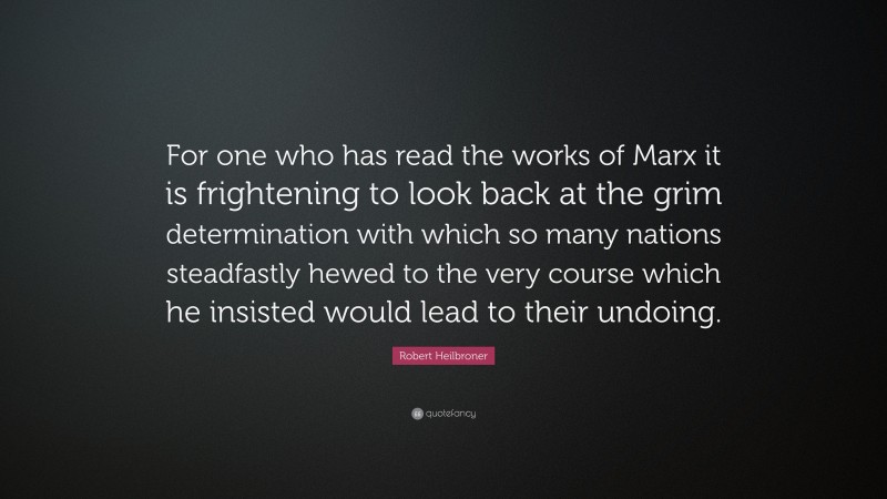 Robert Heilbroner Quote: “For one who has read the works of Marx it is frightening to look back at the grim determination with which so many nations steadfastly hewed to the very course which he insisted would lead to their undoing.”