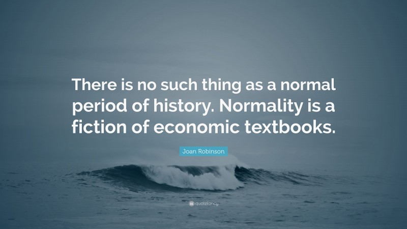 Joan Robinson Quote: “There is no such thing as a normal period of history. Normality is a fiction of economic textbooks.”