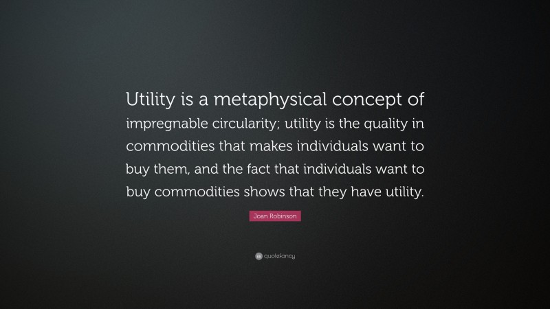 Joan Robinson Quote: “Utility is a metaphysical concept of impregnable circularity; utility is the quality in commodities that makes individuals want to buy them, and the fact that individuals want to buy commodities shows that they have utility.”