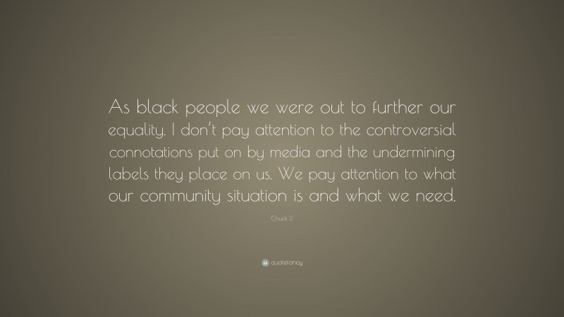 Chuck D Quote: “As black people we were out to further our equality. I don’t pay attention to the controversial connotations put on by media and the undermining labels they place on us. We pay attention to what our community situation is and what we need.”