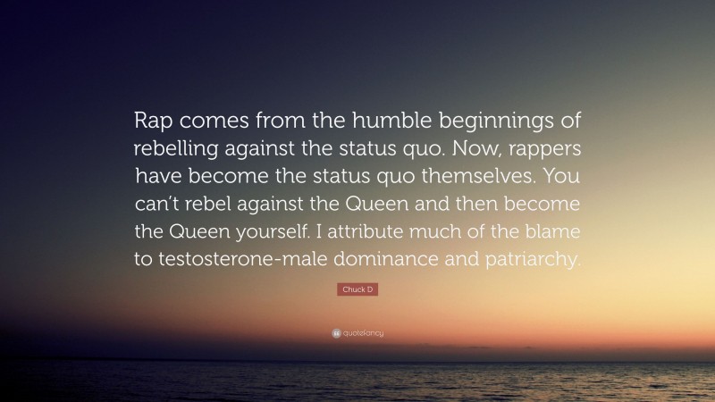 Chuck D Quote: “Rap comes from the humble beginnings of rebelling against the status quo. Now, rappers have become the status quo themselves. You can’t rebel against the Queen and then become the Queen yourself. I attribute much of the blame to testosterone-male dominance and patriarchy.”