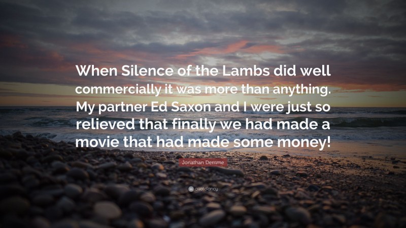 Jonathan Demme Quote: “When Silence of the Lambs did well commercially it was more than anything. My partner Ed Saxon and I were just so relieved that finally we had made a movie that had made some money!”