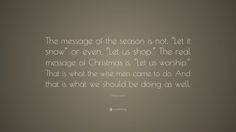 Greg Laurie Quote: “The message of the season is not, “Let it snow” or even, “Let us shop.” The real message of Christmas is, “Let us worship.” That is what the wise men came to do. And that is what we should be doing as well.”