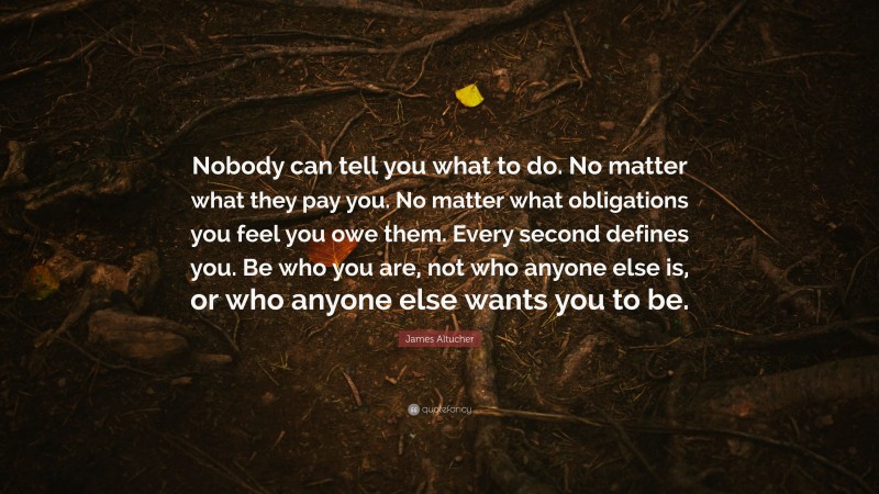 James Altucher Quote: “Nobody can tell you what to do. No matter what they pay you. No matter what obligations you feel you owe them. Every second defines you. Be who you are, not who anyone else is, or who anyone else wants you to be.”