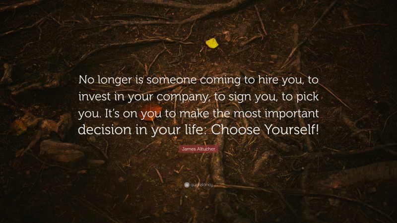 James Altucher Quote: “No longer is someone coming to hire you, to invest in your company, to sign you, to pick you. It’s on you to make the most important decision in your life: Choose Yourself!”