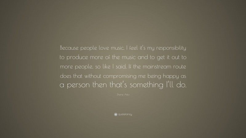 Jhene Aiko Quote: “Because people love music, I feel it’s my responsibility to produce more of the music and to get it out to more people, so like I said, If the mainstream route does that without compromising me being happy as a person then that’s something I’ll do.”