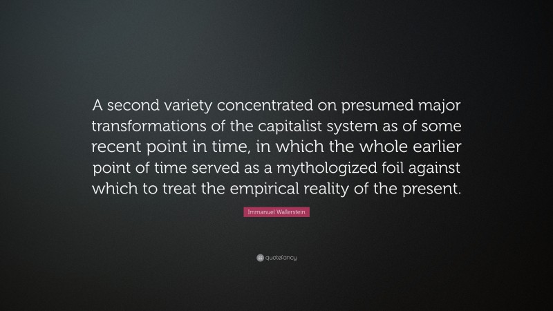 Immanuel Wallerstein Quote: “A second variety concentrated on presumed major transformations of the capitalist system as of some recent point in time, in which the whole earlier point of time served as a mythologized foil against which to treat the empirical reality of the present.”