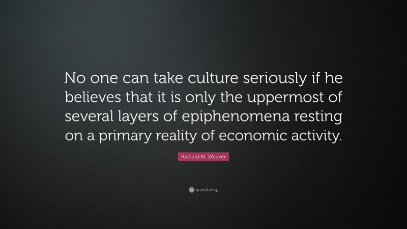 Richard M. Weaver Quote: “No one can take culture seriously if he believes that it is only the uppermost of several layers of epiphenomena resting on a primary reality of economic activity.”