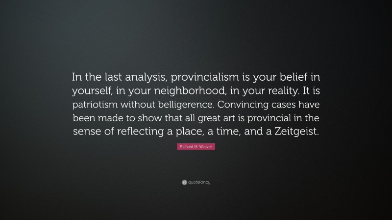 Richard M. Weaver Quote: “In the last analysis, provincialism is your belief in yourself, in your neighborhood, in your reality. It is patriotism without belligerence. Convincing cases have been made to show that all great art is provincial in the sense of reflecting a place, a time, and a Zeitgeist.”