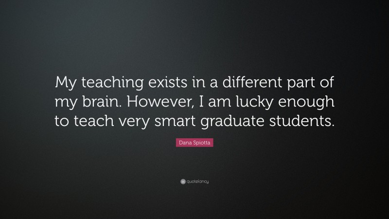 Dana Spiotta Quote: “My teaching exists in a different part of my brain. However, I am lucky enough to teach very smart graduate students.”