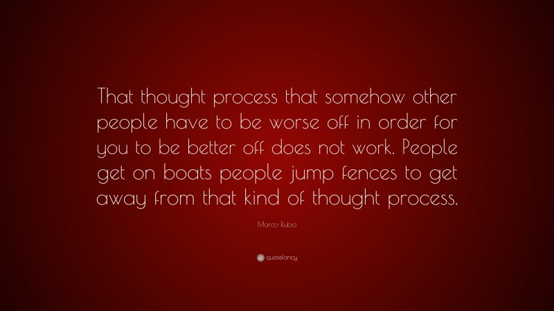 Marco Rubio Quote: “That thought process that somehow other people have to be worse off in order for you to be better off does not work. People get on boats people jump fences to get away from that kind of thought process.”