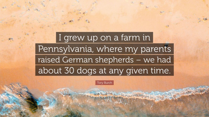 Tory Burch Quote: “I grew up on a farm in Pennsylvania, where my parents raised German shepherds – we had about 30 dogs at any given time.”