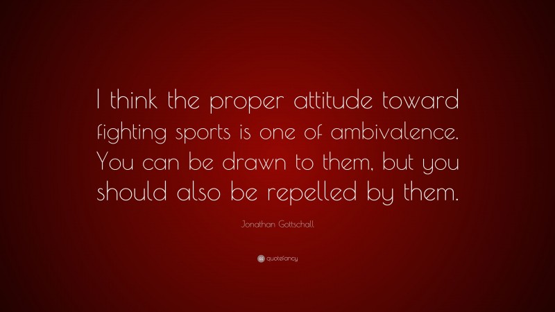 Jonathan Gottschall Quote: “I think the proper attitude toward fighting sports is one of ambivalence. You can be drawn to them, but you should also be repelled by them.”