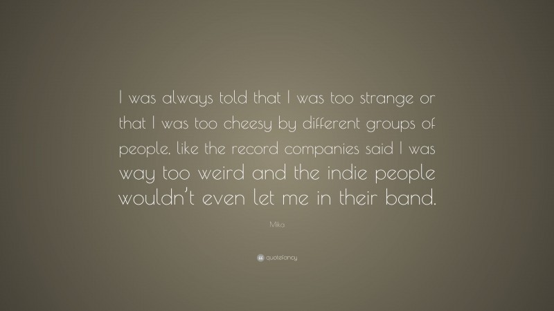 Mika Quote: “I was always told that I was too strange or that I was too cheesy by different groups of people, like the record companies said I was way too weird and the indie people wouldn’t even let me in their band.”