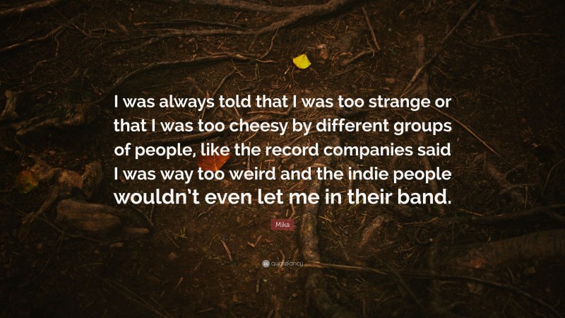 Mika Quote: “I was always told that I was too strange or that I was too cheesy by different groups of people, like the record companies said I was way too weird and the indie people wouldn’t even let me in their band.”