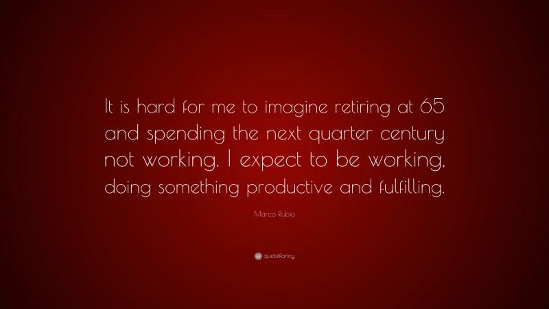 Marco Rubio Quote: “It is hard for me to imagine retiring at 65 and spending the next quarter century not working. I expect to be working, doing something productive and fulfilling.”