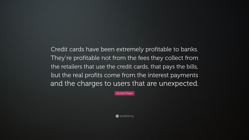 Richard Thaler Quote: “Credit cards have been extremely profitable to banks. They’re profitable not from the fees they collect from the retailers that use the credit cards, that pays the bills, but the real profits come from the interest payments and the charges to users that are unexpected.”