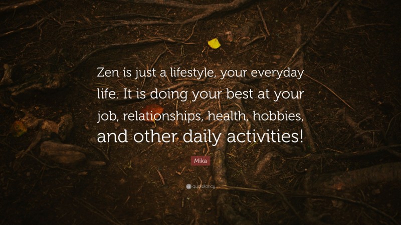 Mika Quote: “Zen is just a lifestyle, your everyday life. It is doing your best at your job, relationships, health, hobbies, and other daily activities!”