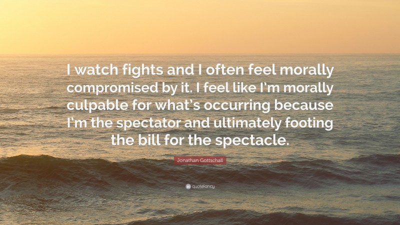 Jonathan Gottschall Quote: “I watch fights and I often feel morally compromised by it. I feel like I’m morally culpable for what’s occurring because I’m the spectator and ultimately footing the bill for the spectacle.”