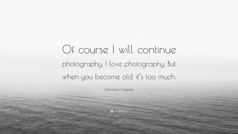 Sebastiao Salgado Quote: “Of course I will continue photography. I love photography. But when you become old, it’s too much.”