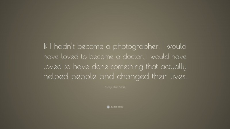 Mary Ellen Mark Quote: “If I hadn’t become a photographer, I would have loved to become a doctor. I would have loved to have done something that actually helped people and changed their lives.”