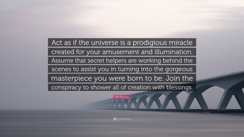 Rob Brezsny Quote: “Act as if the universe is a prodigious miracle created for your amusement and illumination. Assume that secret helpers are working behind the scenes to assist you in turning into the gorgeous masterpiece you were born to be. Join the conspiracy to shower all of creation with blessings.”