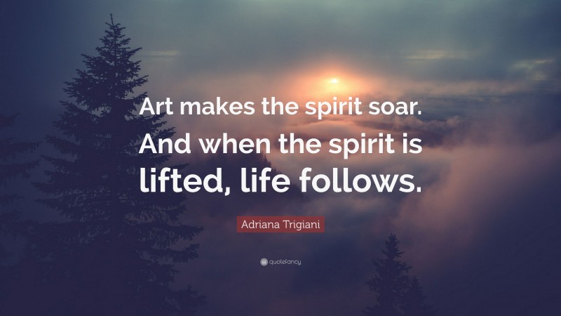 Adriana Trigiani Quote: “Art makes the spirit soar. And when the spirit is lifted, life follows.”