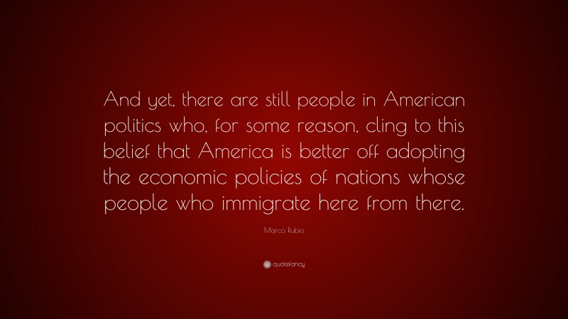 Marco Rubio Quote: “And yet, there are still people in American politics who, for some reason, cling to this belief that America is better off adopting the economic policies of nations whose people who immigrate here from there.”