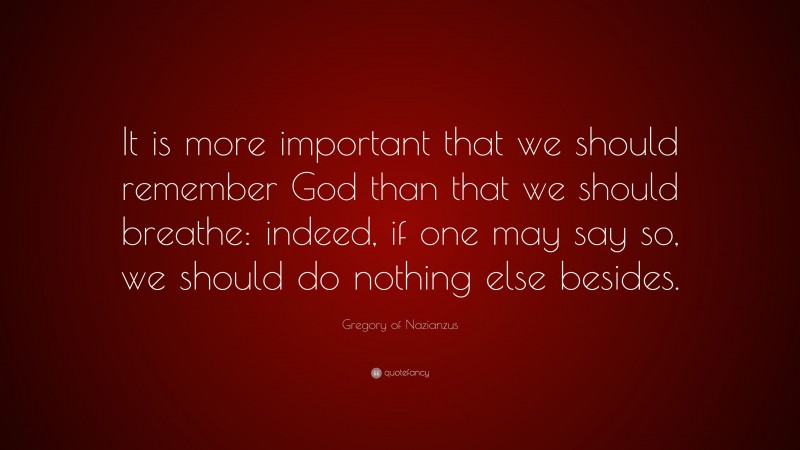 Gregory of Nazianzus Quote: “It is more important that we should remember God than that we should breathe: indeed, if one may say so, we should do nothing else besides.”