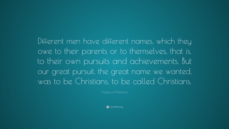 Gregory of Nazianzus Quote: “Different men have different names, which they owe to their parents or to themselves, that is, to their own pursuits and achievements. But our great pursuit, the great name we wanted, was to be Christians, to be called Christians.”