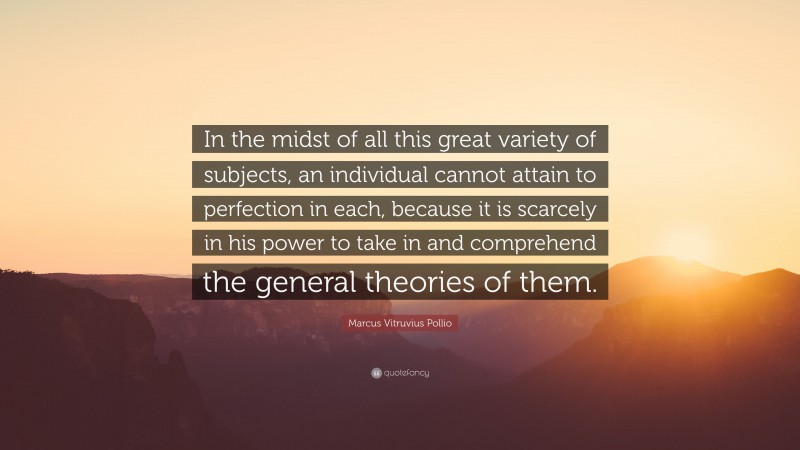 Marcus Vitruvius Pollio Quote: “In the midst of all this great variety of subjects, an individual cannot attain to perfection in each, because it is scarcely in his power to take in and comprehend the general theories of them.”
