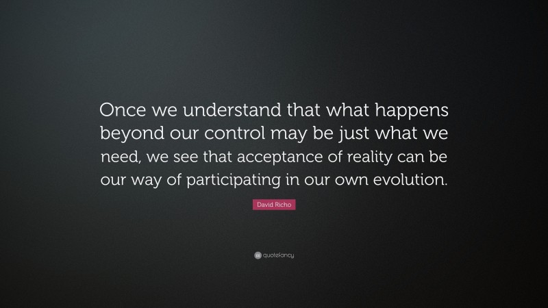 David Richo Quote: “Once we understand that what happens beyond our control may be just what we need, we see that acceptance of reality can be our way of participating in our own evolution.”
