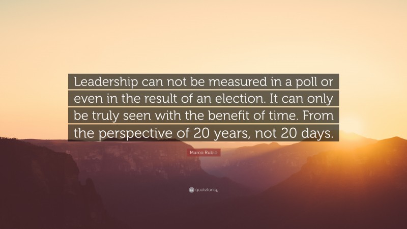 Marco Rubio Quote: “Leadership can not be measured in a poll or even in the result of an election. It can only be truly seen with the benefit of time. From the perspective of 20 years, not 20 days.”