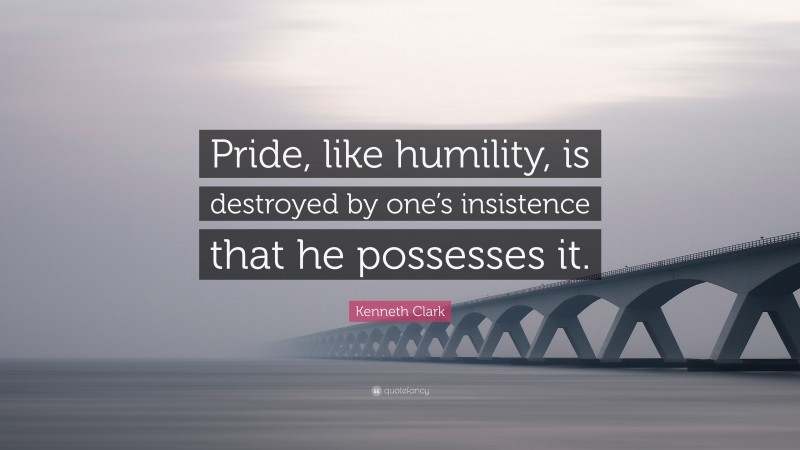 Kenneth Clark Quote: “Pride, like humility, is destroyed by one’s insistence that he possesses it.”